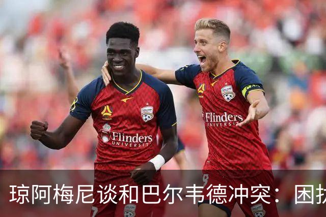 琼阿梅尼谈和巴尔韦德冲突：困扰我的是虚假报道，我们之间没问题